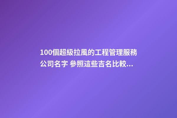 100個超級拉風的工程管理服務公司名字 參照這些吉名比較適合-第1張-公司起名-玄機派